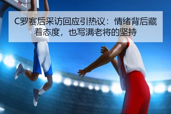 C罗赛后采访回应引热议：情绪背后藏着态度，也写满老将的坚持 | Kaiyun